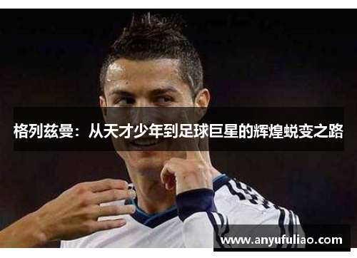 格列兹曼：从天才少年到足球巨星的辉煌蜕变之路